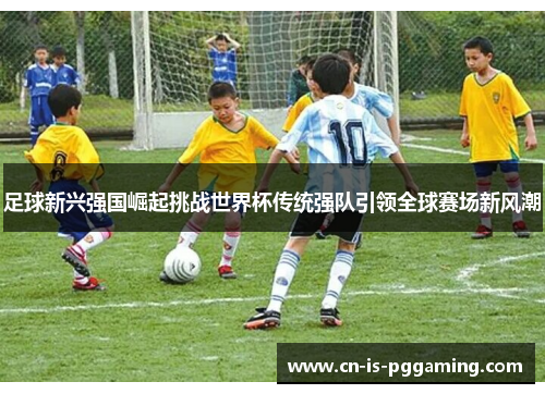 足球新兴强国崛起挑战世界杯传统强队引领全球赛场新风潮