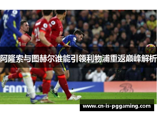 阿隆索与图赫尔谁能引领利物浦重返巅峰解析 阿隆索与图赫尔谁能引领利物浦重返巅峰解析