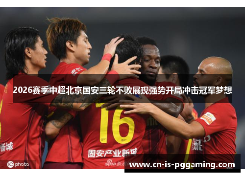 2026赛季中超北京国安三轮不败展现强势开局冲击冠军梦想 2026赛季中超北京国安三轮不败展现强势开局冲击冠军梦想