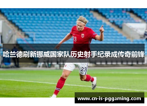 哈兰德刷新挪威国家队历史射手纪录成传奇前锋 哈兰德刷新挪威国家队历史射手纪录成传奇前锋