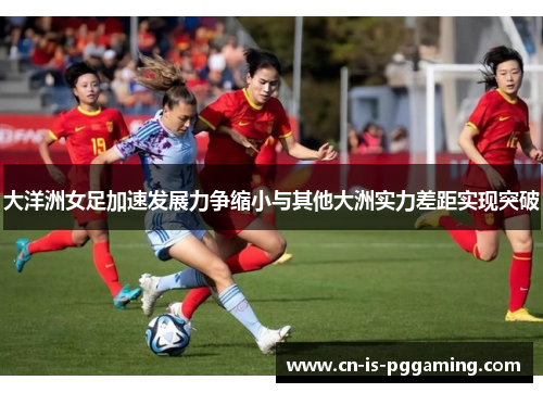 大洋洲女足加速发展力争缩小与其他大洲实力差距实现突破