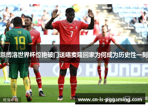 恩博洛世界杯惊艳破门送喀麦隆回家为何成为历史性一刻 恩博洛世界杯惊艳破门送喀麦隆回家为何成为历史性一刻