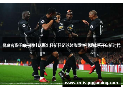 曼联官宣任命丹阿什沃斯出任新任足球总监重塑引援体系开启新时代