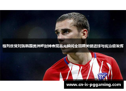 格列兹曼对阵韩国美洲杯封神表现高光瞬间全回顾关键进球与统治级发挥