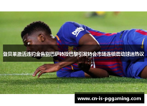 登贝莱激活违约金告别巴萨转投巴黎引发转会市场连锁震动球迷热议
