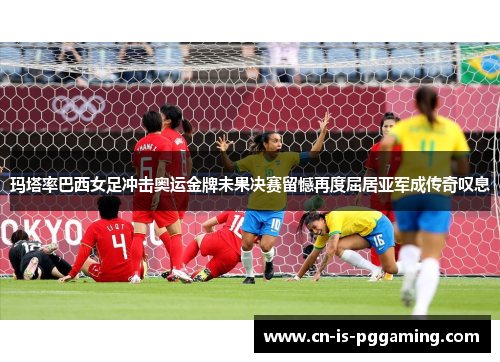 玛塔率巴西女足冲击奥运金牌未果决赛留憾再度屈居亚军成传奇叹息