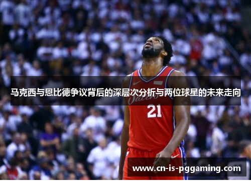 马克西与恩比德争议背后的深层次分析与两位球星的未来走向 马克西与恩比德争议背后的深层次分析与两位球星的未来走向