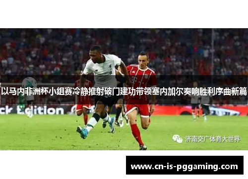 以马内非洲杯小组赛冷静推射破门建功带领塞内加尔奏响胜利序曲新篇